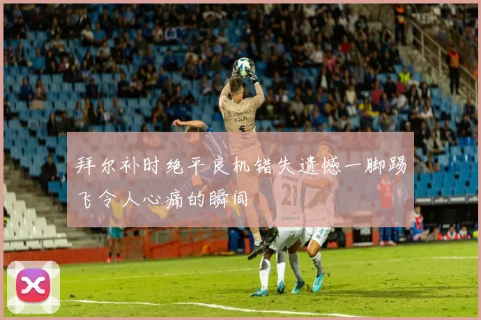 拜尔补时绝平良机错失遗憾一脚踢飞令人心痛的瞬间