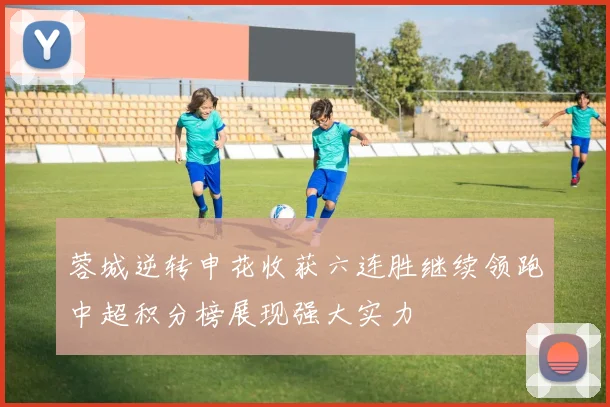 蓉城逆转申花收获六连胜继续领跑中超积分榜展现强大实力