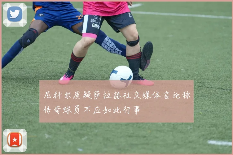 尼科尔质疑萨拉赫社交媒体言论称传奇球员不应如此行事