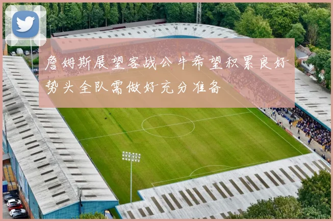 詹姆斯展望客战公牛希望积累良好势头全队需做好充分准备