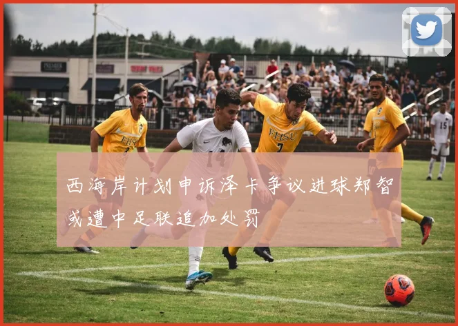 西海岸计划申诉泽卡争议进球郑智或遭中足联追加处罚