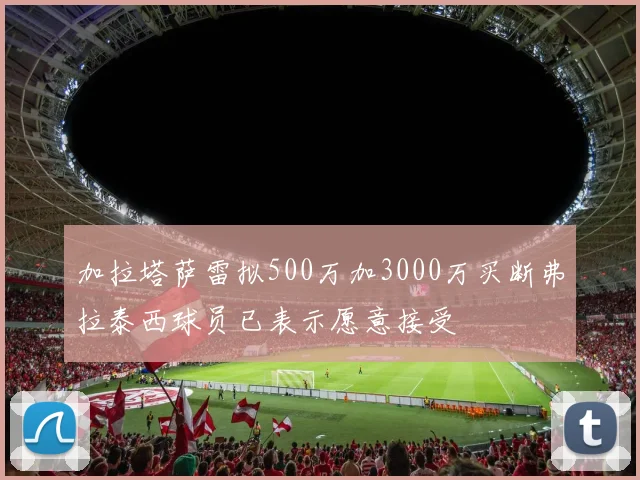 加拉塔萨雷拟500万加3000万买断弗拉泰西球员已表示愿意接受