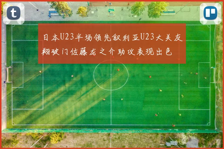 日本U23半场领先叙利亚U23大关友翔破门佐藤龙之介助攻表现出色