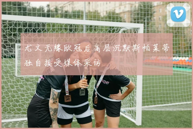 尤文无缘欧冠后高层沉默斯帕莱蒂独自接受媒体采访
