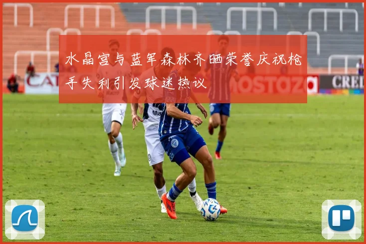 水晶宫与蓝军森林齐晒荣誉庆祝枪手失利引发球迷热议