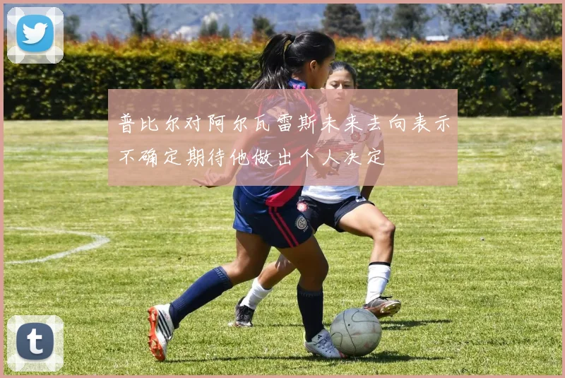 普比尔对阿尔瓦雷斯未来去向表示不确定期待他做出个人决定