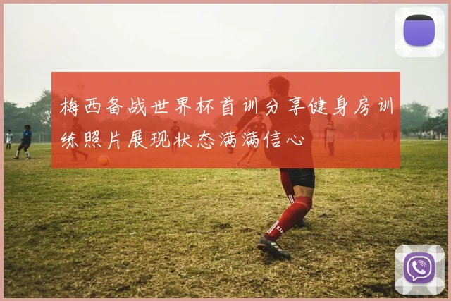 梅西备战世界杯首训分享健身房训练照片展现状态满满信心
