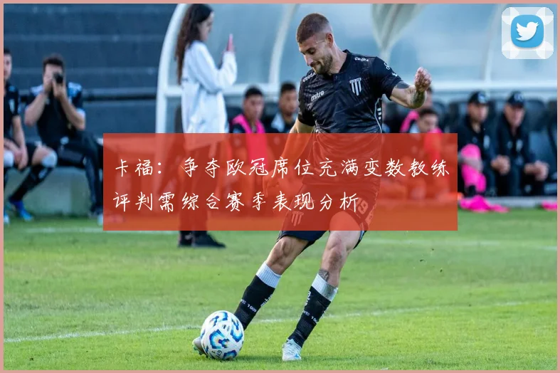 卡福：争夺欧冠席位充满变数教练评判需综合赛季表现分析