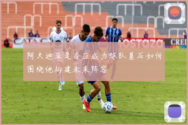 阿夫迪亚是否应成为球队基石如何围绕他构建未来阵容