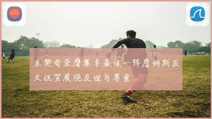 东契奇荣膺赛季最佳一阵詹姆斯发文祝贺展现友谊与尊重